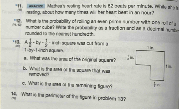 AλLze Mathea's resting heart rate is 62 beats per minute. While she is
  
resting, about how many times will her heart beat in an hour?
12. What is the probability of rolling an even prime number with one roll of a
45 number cube? Write the probability as a fraction and as a decimal number
rounded to the nearest hundredth.
*13. A 1/2 -by- 1/2 - inch square was cut from a
(37)
1-by-1-inch square.
a. What was the area of the original square? 
b. What is the area of the square that was
removed?
c. What is the area of the remaining figure?
14. What is the perimeter of the figure in problem 13?
(79)