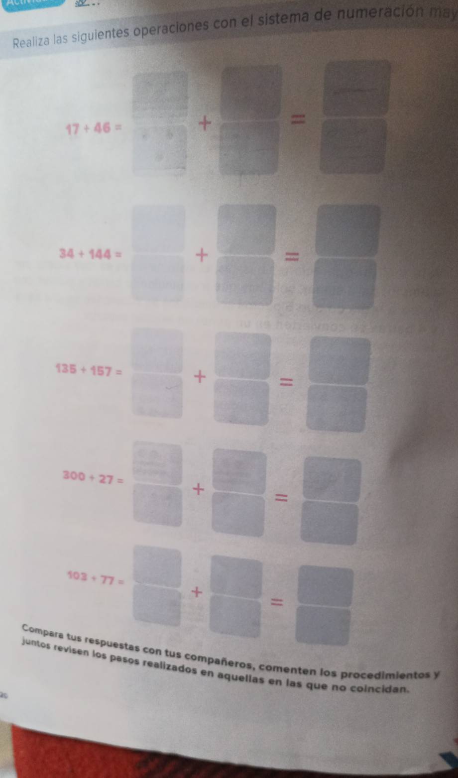 Realiza las siguientes operaciones con el sistema de numeración may
17+46= □ /□   + □ /□  = □ /□  
3x+44+□ + □ /□  =beginarrayr □  □ endarray
95+97* □ + □ /□  = □ /□  
300+27*  □ /□  + □ /□  = □ /□  
923+77*  □ /□  + □ /□  = □ /□  
Compara tus respuestas con tus compañeros, comenten los procedimientos y 
juntos revisen los pasos realizados en aquellas en las que no coincidan.