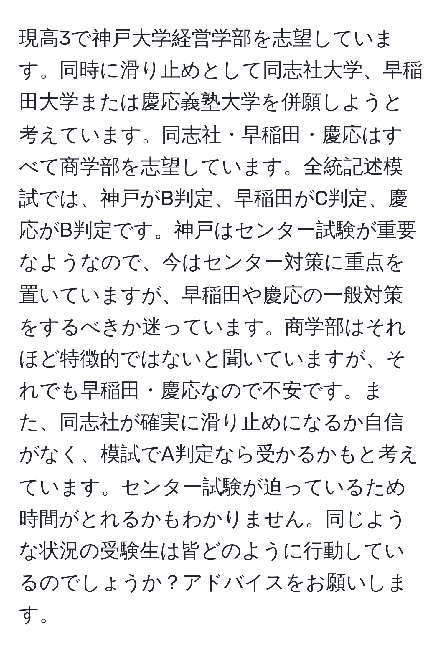 現高3で神戸大学経営学部を志望しています。同時に滑り止めとして同志社大学、早稲田大学または慶応義塾大学を併願しようと考えています。同志社・早稲田・慶応はすべて商学部を志望しています。全統記述模試では、神戸がB判定、早稲田がC判定、慶応がB判定です。神戸はセンター試験が重要なようなので、今はセンター対策に重点を置いていますが、早稲田や慶応の一般対策をするべきか迷っています。商学部はそれほど特徴的ではないと聞いていますが、それでも早稲田・慶応なので不安です。また、同志社が確実に滑り止めになるか自信がなく、模試でA判定なら受かるかもと考えています。センター試験が迫っているため時間がとれるかもわかりません。同じような状況の受験生は皆どのように行動しているのでしょうか？アドバイスをお願いします。