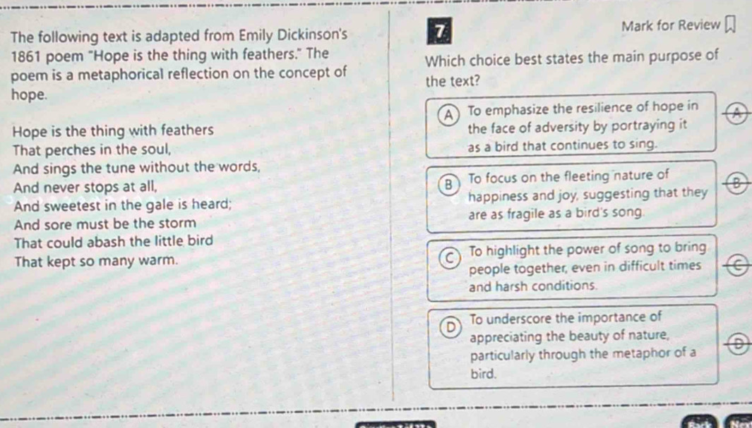 The following text is adapted from Emily Dickinson's Mark for Review
1861 poem "Hope is the thing with feathers." The
Which choice best states the main purpose of
poem is a metaphorical reflection on the concept of
the text?
hope.
A To emphasize the resilience of hope in
Hope is the thing with feathers the face of adversity by portraying it
That perches in the soul, as a bird that continues to sing.
And sings the tune without the words,
And never stops at all, B To focus on the fleeting nature of B
And sweetest in the gale is heard; happiness and joy, suggesting that they
And sore must be the storm are as fragile as a bird's song.
That could abash the little bird
That kept so many warm. C To highlight the power of song to bring
people together, even in difficult times
and harsh conditions.
D To underscore the importance of
appreciating the beauty of nature,
particularly through the metaphor of a D
bird.