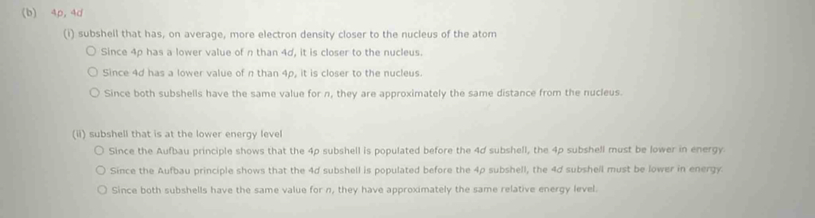 4p, 4d
(i) subshell that has, on average, more electron density closer to the nucleus of the atom
Since 4p has a lower value of n than 4d, it is closer to the nucleus.
Since 4d has a lower value of n than 4p, it is closer to the nucleus.
Since both subshells have the same value for n, they are approximately the same distance from the nucleus.
(ii) subshell that is at the lower energy level
Since the Aufbau principle shows that the 4p subshell is populated before the 4d subshell, the 4p subshell must be lower in energy.
Since the Aufbau principle shows that the 4d subshell is populated before the 4p subshell, the 4d subshell must be lower in energy.
Since both subshells have the same value for n, they have approximately the same relative energy level.