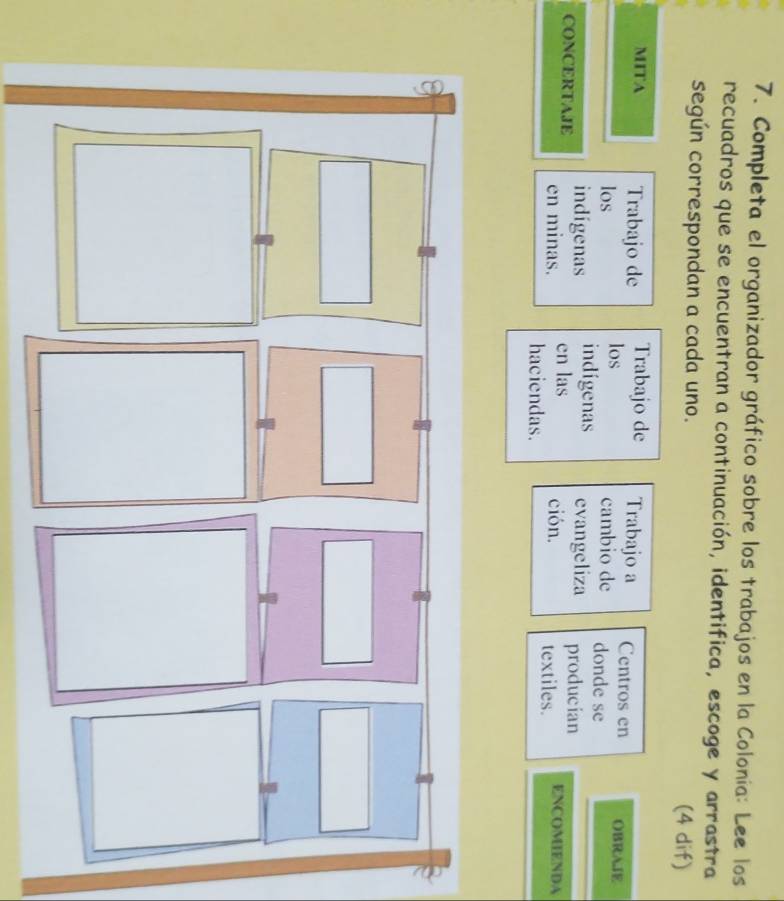 Completa el organizador gráfico sobre los trabajos en la Colonía: Lee los 
recuadros que se encuentran a continuación, identifica, escoge y arrastra 
según correspondan a cada uno. (4 dif) 
MITA Trabajo de Trabajo de Trabajo a Centros en OBRAIE 
los los 
cambio de donde se 
indígenas evangeliza producian 
indígenas en las ción. textiles. 
CONCERTAJE en minas. ENCOMIENDA 
haciendas.