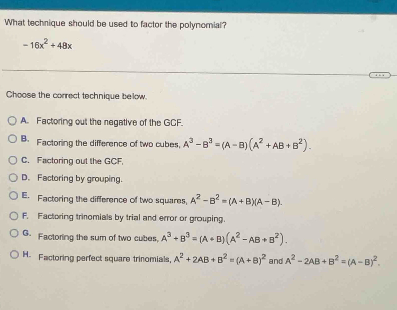 What technique should be used to factor the polynomial?
-16x^2+48x
Choose the correct technique below.
A. Factoring out the negative of the GCF.
B. Factoring the difference of two cubes, A^3-B^3=(A-B)(A^2+AB+B^2).
C. Factoring out the GCF.
D. Factoring by grouping.
E. Factoring the difference of two squares, A^2-B^2=(A+B)(A-B).
F. Factoring trinomials by trial and error or grouping.
G. Factoring the sum of two cubes, A^3+B^3=(A+B)(A^2-AB+B^2).
H. Factoring perfect square trinomials, A^2+2AB+B^2=(A+B)^2 and A^2-2AB+B^2=(A-B)^2.