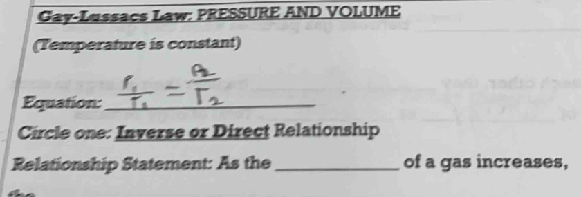 Gay-Lussacs Law: PRESSURE AND VOLUME 
(Temperature is constant) 
Equation:_ 
Circle one: Inverse or Direct Relationship 
Relationship Statement: As the _of a gas increases,