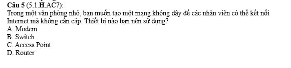 (5.1.H.AČ7):
Trong một văn phòng nhỏ, bạn muốn tạo một mạng không dây để các nhân viên có thể kết nổi
Internet mà không cần cáp. Thiết bị nào bạn nên sử dụng?
A. Modem
B. Switch
C. Access Point
D. Router