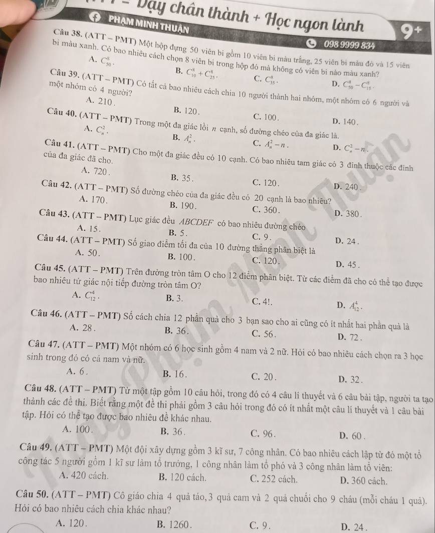 ... vay y chân thành + Học ngon lành
phạm minh thuận
098 9999 834
Câu 38. (ATT - PMT) Một hộp đựng 50 viên bỉ gồm 10 viên bì màu trắng, 25 viên bi màu đỏ và 15 viên
bi màu xanh. Có bao nhiêu cách chọn 8 viên bi trong hộp đó mà không có viên bi nào màu xanh?
A. C_(50)^8.
B. C_(10)^8+C_(25)^8. C. C_(35)^8. D. C_(50)^8-C_(15)^8.
một nhóm có 4 người?
Câu 39, (ATT - PMT) Có tất cả bao nhiêu cách chia 10 người thành hai nhóm, một nhóm có 6 người và
A. 210 . B. 120 . C. 100 . D. 140 .
Câu 40. (ATT - PMT) Trong một đa giác lồi # cạnh, số đường chéo của đa giác là.
A. C_n^2. B. A_n^2.
C. A_n^2-n. D. C_n^2-n.
Câu 41. (ATT - PMT) Cho một đa giác đều có 10 cạnh. Có bao nhiêu tam giác có 3 đinh thuộc các đinh
của đa giác đã cho.
A. 720 . B. 35 . C. 120 . D. 240 .
Câu 42. (ATT - PMT) Số đường chéo của đa giác đều có 20 cạnh là bao nhiều?
A. 170. B. 190 . C. 360 . D. 380 .
Câu 43. (ATT - PMT) Lục giác đều ABCDEF có bao nhiêu đường chéo
A. 15. B. 5 . C. 9 . D. 24 .
Câu 44. (ATT - PMT) Số giao điểm tối đa của 10 đường thẳng phân biệt là
A. 50 . B. 100 . C. 120. D. 45 .
Câu 45. (ATT - PMT) Trên đường tròn tâm O cho 12 điểm phân biệt. Từ các điểm đã cho có thể tạo được
bao nhiêu tứ giác nội tiếp đường tròn tâm O?
A. C_(12)^4.
B. 3. C. 4!. D. A_(12)^4.
Câu 46. (ATT - PMT) Số cách chia 12 phần quả cho 3 bạn sao cho ai cũng có ít nhất hai phần quả là
A. 28 . B. 36 . C. 56 . D. 72 .
Câu 47. (ATT - PMT) Một nhóm có 6 học sinh gồm 4 nam và 2 nữ. Hỏi có bao nhiêu cách chọn ra 3 học
sinh trong đó có cả nam và nữ.
A. 6 . B. 16. C. 20 . D. 32 .
Câu 48. (ATT - PMT) Từ một tập gồm 10 câu hỏi, trong đó có 4 câu lí thuyết và 6 câu bài tập, người ta tạo
thành các đề thi. Biết rằng một đề thi phải gồm 3 câu hỏi trong đó có ít nhất một câu lí thuyết và 1 câu bài
tập. Hỏi có thể tạo được bao nhiêu đề khác nhau.
A. 100 . B. 36 . C. 96. D. 60 .
Câu 49. (ATT - PMT) Một đội xây dựng gồm 3 kĩ sư, 7 công nhân. Có bao nhiêu cách lập từ đó một tổ
công tác 5 người gồm 1 kĩ sư làm tổ trưởng, 1 công nhân làm tổ phó và 3 công nhân làm tổ viên:
A. 420 cách. B. 120 cách. C. 252 cách. D. 360 cách.
Câu 50. (ATT - PMT) Cô giáo chia 4 quả táo, 3 quả cam và 2 quả chuối cho 9 cháu (mỗi cháu 1 quả).
Hỏi có bao nhiêu cách chia khác nhau?
A. 120. B. 1260. C.9 . D. 24 .