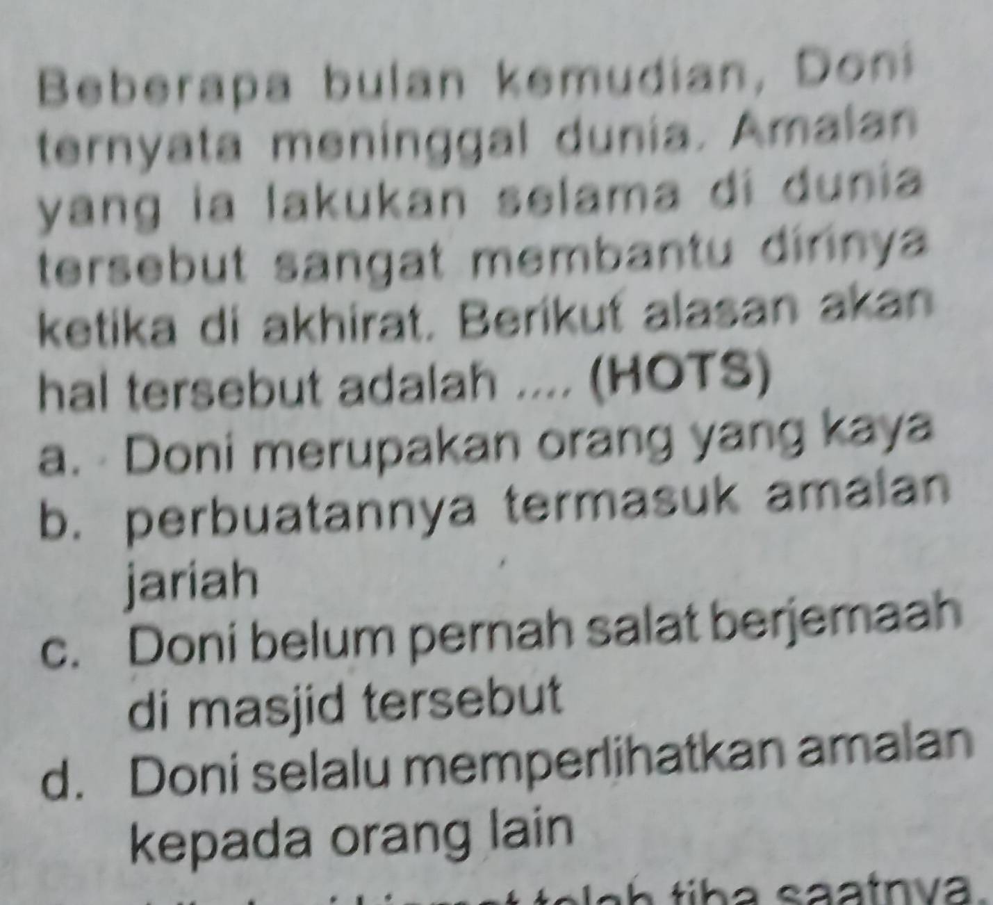 Beberapa bulan kemudian, Do
ternyata meninggal dunia. Amalan
yang la lakukan selama di dunia
tersebut sangat membantu dirinya 
ketika di akhirat. Berikuť alasan akan
hal tersebut adalah .... (HOTS)
a. Doni merupakan orang yang kaya
b. perbuatannya termasuk amalan
jariah
c. Doni belum pernah salat berjemaah
di masjid tersebut
d. Doni selalu memperlihatkan amalan
kepada orang lain