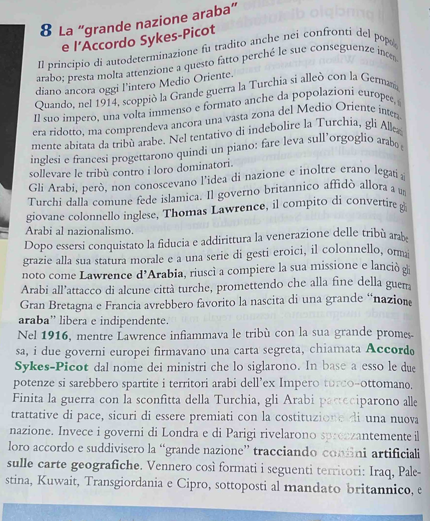 La "grande nazione araba"
e l’Accordo Sykes-Picot
Il principio di autodeterminazione fu tradito anche nei confronti del popol
arabo; presta molta attenzione a questo fatto perché le sue conseguenze incen
diano ancora oggi l’intero Medio Oriente.
Quando, nel 1914, scoppiò la Grande guerra la Turchia si alleò con la Germania
Il suo impero, una volta immenso e formato anche da popolazioni europee, s
era ridotto, ma comprendeva ancora una vasta zona del Medio Oriente intera.
mente abitata da tribù arabe. Nel tentativo di indebolire la Turchia, gli Alleat
inglesi e francesi progettarono quindi un piano: fare leva sull’orgoglio arabo 
sollevare le tribù contro i loro dominatori.
Gli Arabi, però, non conoscevano l’idea di nazione e inoltre erano legati a
Turchi dalla comune fede islamica. Il governo britannico affidò allora a un
giovane colonnello inglese, Thomas Lawrence, il compito di convertire gli
Arabi al nazionalismo.
Dopo essersi conquistato la fiducia e addirittura la venerazione delle tribù arabe
grazie alla sua statura morale e a una serie di gesti eroici, il colonnello, ormai
noto come Lawrence d’Arabia, riuscì a compiere la sua missione e lanciò gli
Arabi all’attacco di alcune città turche, promettendo che alla fine della guerra
Gran Bretagna e Francia avrebbero favorito la nascita di una grande “nazion
araba” libera e indipendente.
Nel 1916, mentre Lawrence infiammava le tribù con la sua grande promes-
sa, i due governi europei firmavano una carta segreta, chiamata Accord
Sykes-Picot dal nome dei ministri che lo siglarono. In base a esso le due
potenze si sarebbero spartite i territori arabi dell’ex Impero turco-ottomano.
Finita la guerra con la sconfitta della Turchia, gli Arabi parteciparono alle
trattative di pace, sicuri di essere premiati con la costituzione di una nuova
nazione. Invece i governi di Londra e di Parigi rivelarono sprezzantemente il
loro accordo e suddivisero la “grande nazione” tracciando coniini artificiali
sulle carte geografiche. Vennero così formati i seguenti territori: Iraq, Pale-
stina, Kuwait, Transgiordania e Cipro, sottoposti al mandato britannico, e