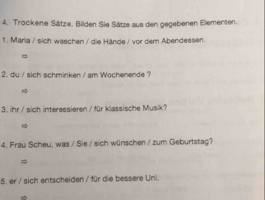 Trockene Sätze. Bilden Sie Sätze aus den gegebenen Elementen. 
1. Maria / sich waschen / die Hände / vor dem Abendessen. 
2. du / sich schminken / am Wochenende ? 
3. ihr / sich interessieren / für klassische Musik? 
4. Frau Scheu, was / Sie / sich wünschen / zum Geburtstag? 
5. er / sich entscheiden / für die bessere Uni.