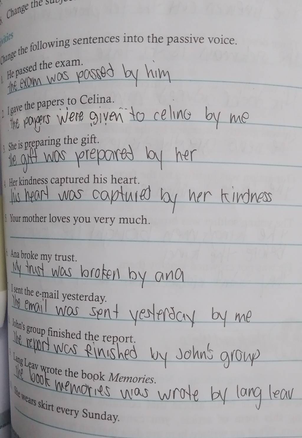 Change the sub 
vities 
Change the following sentences into the passive voice. 
_ 
He passed the exam. 
_ 
_ I gave the papers to Celina. 
She is preparing the gift. 
_ 
Her kindness captured his heart. 
_ 
5 Your mother loves you very much. 
_ 
Ana broke my trust. 
_ 
_ 
l sent the e-mail yesterday. 
_ 
lohn's group finished the report. 
_ 
lang Leav wrote the book Memories. 
he wears skirt every Sunday