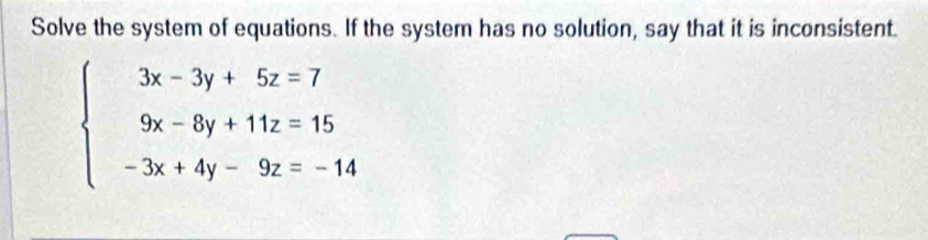 Solve the system of equations. If the system has no solution, say that it is inconsistent.
beginarrayl 3x-3y+5z=7 9x-8y+11z=15 -3x+4y-9z=-14endarray.