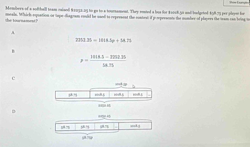 Show Examples
Members of a softball team raised $2252.25 to go to a tournament. They rented a bus for $1018.50 and budgeted $58.75 per player for
meals. Which equation or tape diagram could be used to represent the context if p represents the number of players the team can bring to
the tournament?
A
2252.25=1018.5p+58.75
B
p= (1018.5-2252.25)/58.75 
c
D