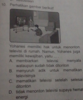 Kesusilaan
10. Perhatikan gambar b
Yohanes memiliki hak untuk menonton
televisi di rumah. Namun, Yohanes juga
memiliki kewajiban, yaitu ... .
A. membiarkan televisi menyala
walaupun sudah tidak ditonton
B. menyuruh adik untuk mematikan
televisinya
C. mematikan televisi setelah selesai
ditonton
D. tidak menonton televisi supaya hema
energi