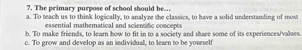 The primary purpose of school should be…
a. To teach us to think logically, to analyze the classics, to have a solid understanding of most
essential mathematical and scientific concepts
b. To make friends, to learn how to fit in to a society and share some of its experiences/values.
c. To grow and develop as an individual, to learn to be yourself