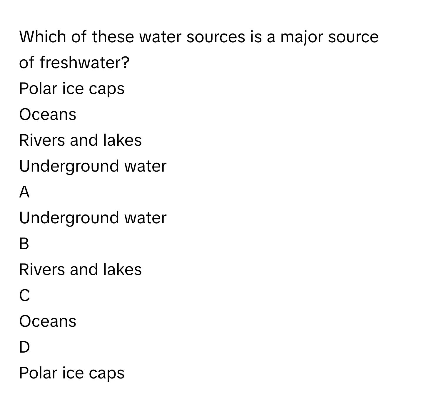 Which of these water sources is a major source of freshwater?
Polar ice caps

Oceans

Rivers and lakes

Underground water


A  
Underground water
 


B  
Rivers and lakes
 


C  
Oceans
 


D  
Polar ice caps