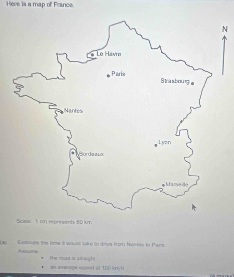 Here is a map of France. 
N 
Scale. 1 cm represents 80 km
(a) Eslimate the time it would take to drive from Nantes to Pars 
Assume 
the road is straight 
an average speed of 100 km h