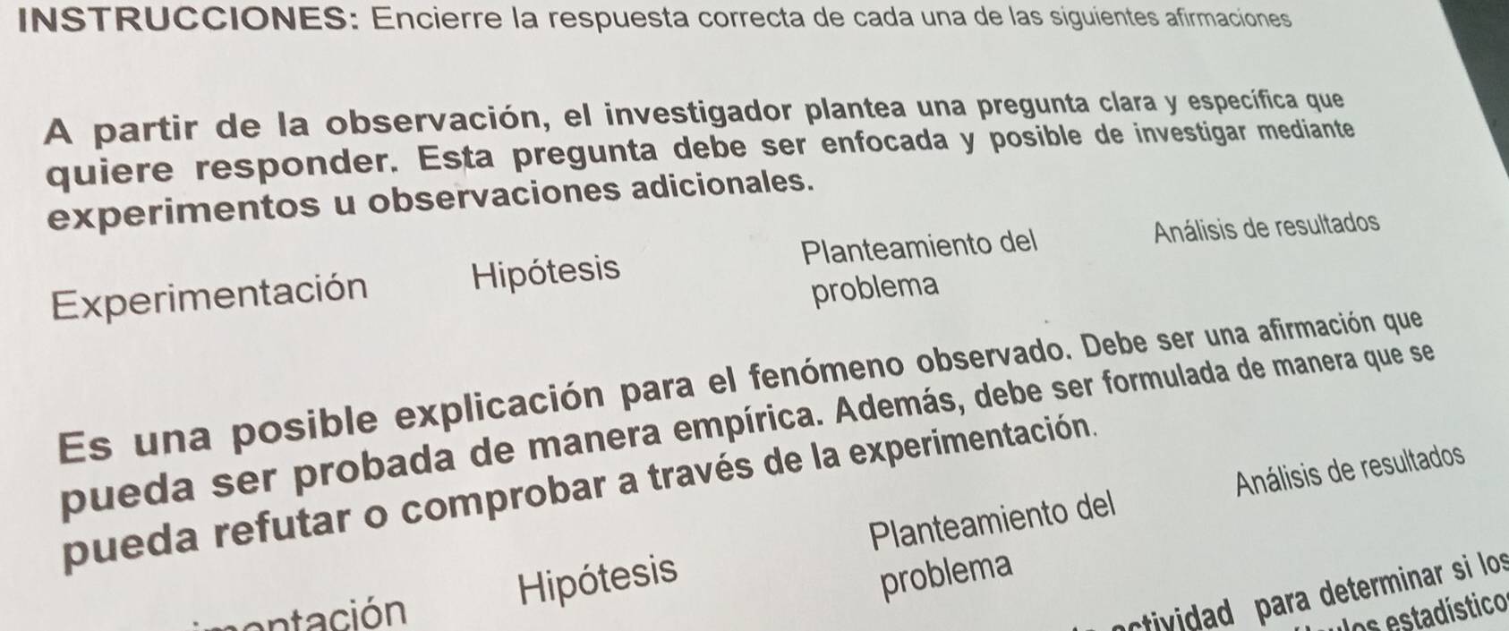 INSTRUCCIONES: Encierre la respuesta correcta de cada una de las siguientes afirmaciones 
A partir de la observación, el investigador plantea una pregunta clara y específica que 
quiere responder. Esta pregunta debe ser enfocada y posible de investigar mediante 
experimentos u observaciones adicionales. 
Planteamiento del Análisis de resultados 
Experimentación Hipótesis 
problema 
Es una posible explicación para el fenómeno observado. Debe ser una afirmación que 
pueda ser probada de manera empírica. Además, debe ser formulada de manera que se 
pueda refutar o comprobar a través de la experimentación. 
Hipótesis Planteamiento del Análisis de resultados 
problema 
ividad para determinar si los 
contación os estadístico