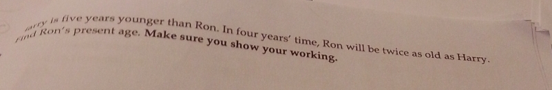 farry is five years younger than Ron. In four years’ time, Ron will be twice as old as Harry. 
nd Ron's present age. Make sure you show your working.