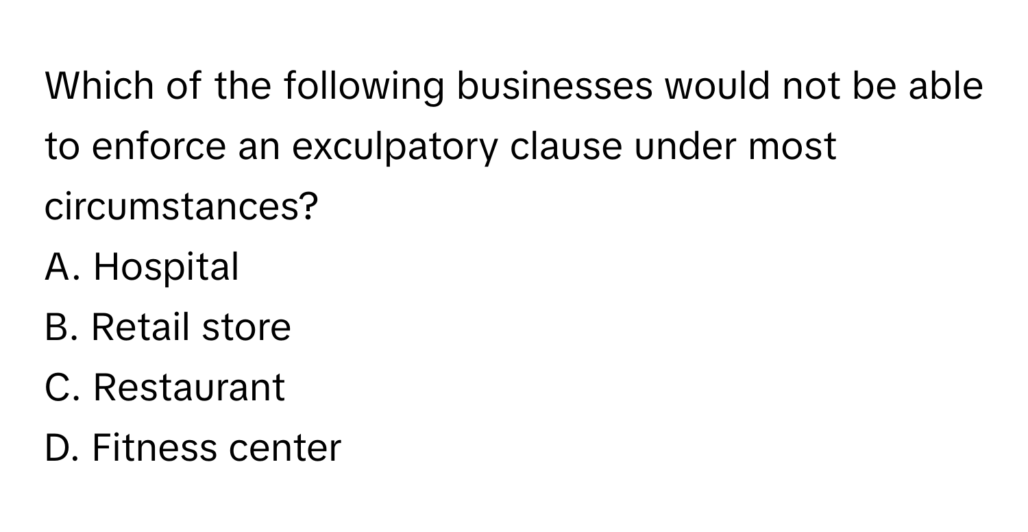 Which of the following businesses would not be able to enforce an exculpatory clause under most circumstances?

A. Hospital
B. Retail store
C. Restaurant
D. Fitness center