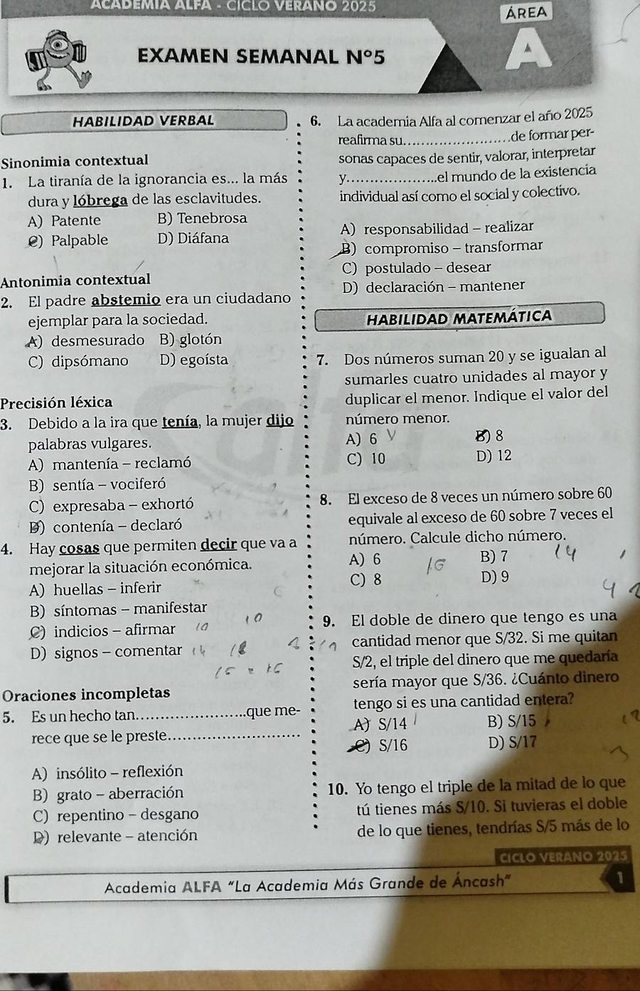 ACADEMIA ALFA - CICLO VERANO 2025
área
EXAMEN SEMANAL N°5
▲
HABILIDAD VERBAL 6. La academia Alfa al comenzar el año 2025
reafirma su.
Sinonimia contextual _de formar per-
sonas capaces de sentir, valorar, interpretar
1. La tiranía de la ignorancia es... la más_
el mundo de la existencia
dura y lóbrega de las esclavitudes. individual así como el social y colectivo.
A) Patente B) Tenebrosa
@) Palpable D) Diáfana Aresponsabilidad - realizar
B) compromiso- transformar
C) postulado - desear
Antonimia contextual
D) declaración - mantener
2. El padre abstemio era un ciudadano
ejemplar para la sociedad. Habilidad matemática
A) desmesurado B) glotón
C) dipsómano D) egoísta 7. Dos números suman 20 y se igualan al
sumarles cuatro unidades al mayor y
Precisión léxica
duplicar el menor. Indique el valor del
3. Debido a la ira que tenía, la mujer dijo número menor.
palabras vulgares. A) 6 B) 8
A) mantenía - reclamó C) 10 D) 12
B) sentía - vociferó
C) expresaba  - exhortó 8. El exceso de 8 veces un número sobre 60
) contenía - declaró equivale al exceso de 60 sobre 7 veces el
4. Hay cosas que permiten decir que va a número. Calcule dicho número.
mejorar la situación económica. A) 6
B) 7
A)huellas - inferir
C) 8 D) 9
B) síntomas - manifestar
9. El doble de dinero que tengo es una
C) indicios - afirmar
D) signos - comentar cantidad menor que S/32. Si me quitan
S/2, el triple del dinero que me quedaría
Oraciones incompletas sería mayor que S/36. ¿Cuánto dinero
5. Es un hecho tan_ que me- tengo si es una cantidad entera?
A) S/14 B) S/15
rece que se le preste_
C) S/16 D) S/17
A) insólito - reflexión
B) grato -aberración 10. Yo tengo el triple de la mitad de lo que
C) repentino - desgano tú tienes más S/10. Si tuvieras el doble
D) relevante - atención de lo que tienes, tendrías S/5 más de lo
CICLO VERANO 2025
Academia ALFA "La Academia Más Grande de Áncash” 1