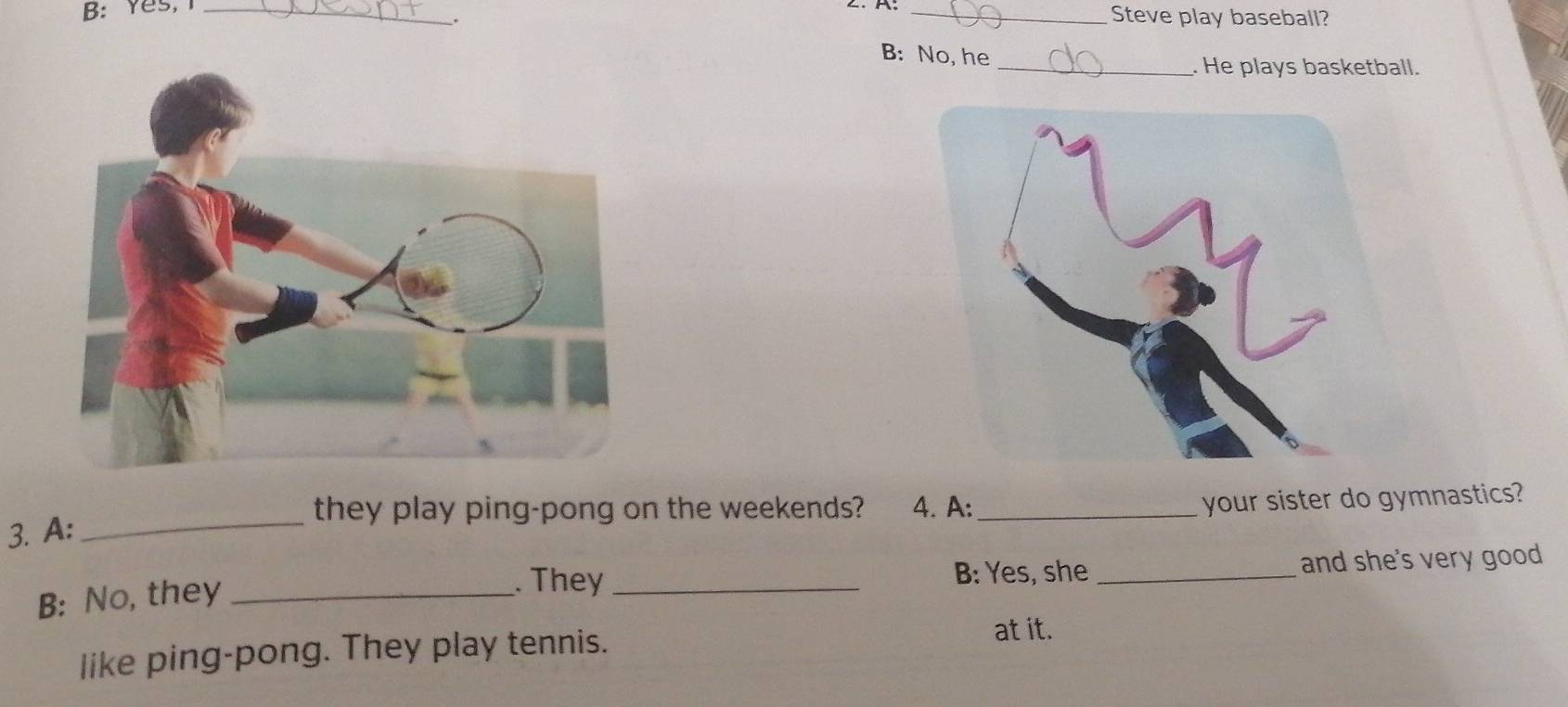 B: Yes, I __Steve play baseball? 
B: No, he 
_. He plays basketball. 
_they play ping-pong on the weekends? 4. A:_ 
your sister do gymnastics? 
3. A: 
B: No, they_ 
. They _B: Yes, she _and she's very good 
like ping-pong. They play tennis. 
at it.