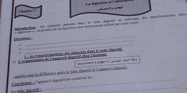 Chapttre 2 La digestion et l'absor t 
h min T h y pờng Tị 
'a tredaction : les aliments passent dans le tube digestif en subisant des transformations dites 
dégention » : le penduit de la digection serx dérectement untisé par notre sorps 
_ 
_ 
Questions : 
_ 
f - les transformations des aliments dans le tube digestif. 
L'organisation de l'appareil digestif chez l'homme. 
Document 1 page 17g ah Jas h 
quelles sont la différence entre le tube digestif et l'appareil digestif 
Conclusion : l'apparcil digestif est constitué de : 
Le tube digestif : 
_