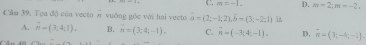 m-1-1
C. m=-1.
D. m=2; m=-2. 
frac 22endarray  
Câu 39. Tọa độ của vecto n vuông góc với hai vecto vector a=(2;-1;2), vector b=(3;-2;1) là
A. overline n=(3;4;1). B. vector n=(3;4;-1). C. vector n=(-3;4;-1). vector n=(3;-4;-1). 
D.
Cân 40
10