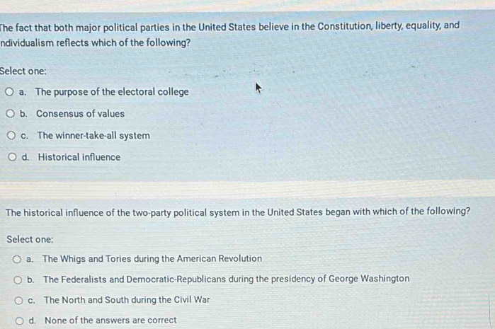 The fact that both major political parties in the United States believe in the Constitution, liberty, equality, and
ndividualism reflects which of the following?
Select one:
a. The purpose of the electoral college
b. Consensus of values
c. The winner-take-all system
d. Historical influence
The historical influence of the two-party political system in the United States began with which of the following?
Select one:
a. The Whigs and Tories during the American Revolution
b. The Federalists and Democratic-Republicans during the presidency of George Washington
c. The North and South during the Civil War
d. None of the answers are correct