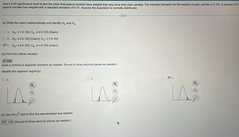 Use a 0.05 significance level to test the claim that peanut candies have weights that vary more than plain candies. The standard deviation for the weights of plain candies is 0.153. A sample of 51
peanut candies has weights with a standard deviation of 0.31. Assume the population is normally distributed.
(a) Write the claim mathematically and identify H_0 and H_a.
A H_0:sigma =0.153; H_a:sigma != 0.153 (Claim)
B. H_0:sigma ≥ 0.153 (Claim); H_a:sigma <0.153
C. H_0:sigma ≤ 0.153; H_a:sigma >0.153 (Claim)
(b) Find the critical value(s).
67.505
(Use a comma to separate answers as needed. Round to three decimal places as needed.)
Identify the rejection region(s).
A.
B. 
* c.
B
(c) Use the x^2 test to find the standardized test statistic.
207.15 (Round to three decimal places as needed.)