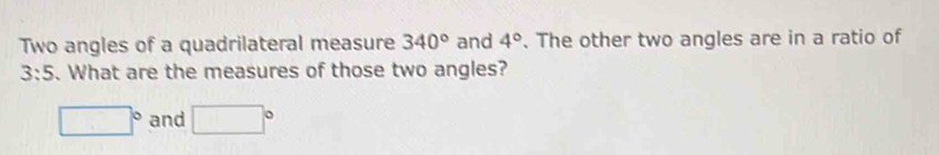 Two angles of a quadrilateral measure 340° and 4°. The other two angles are in a ratio of
3:5. What are the measures of those two angles?
□° and □°