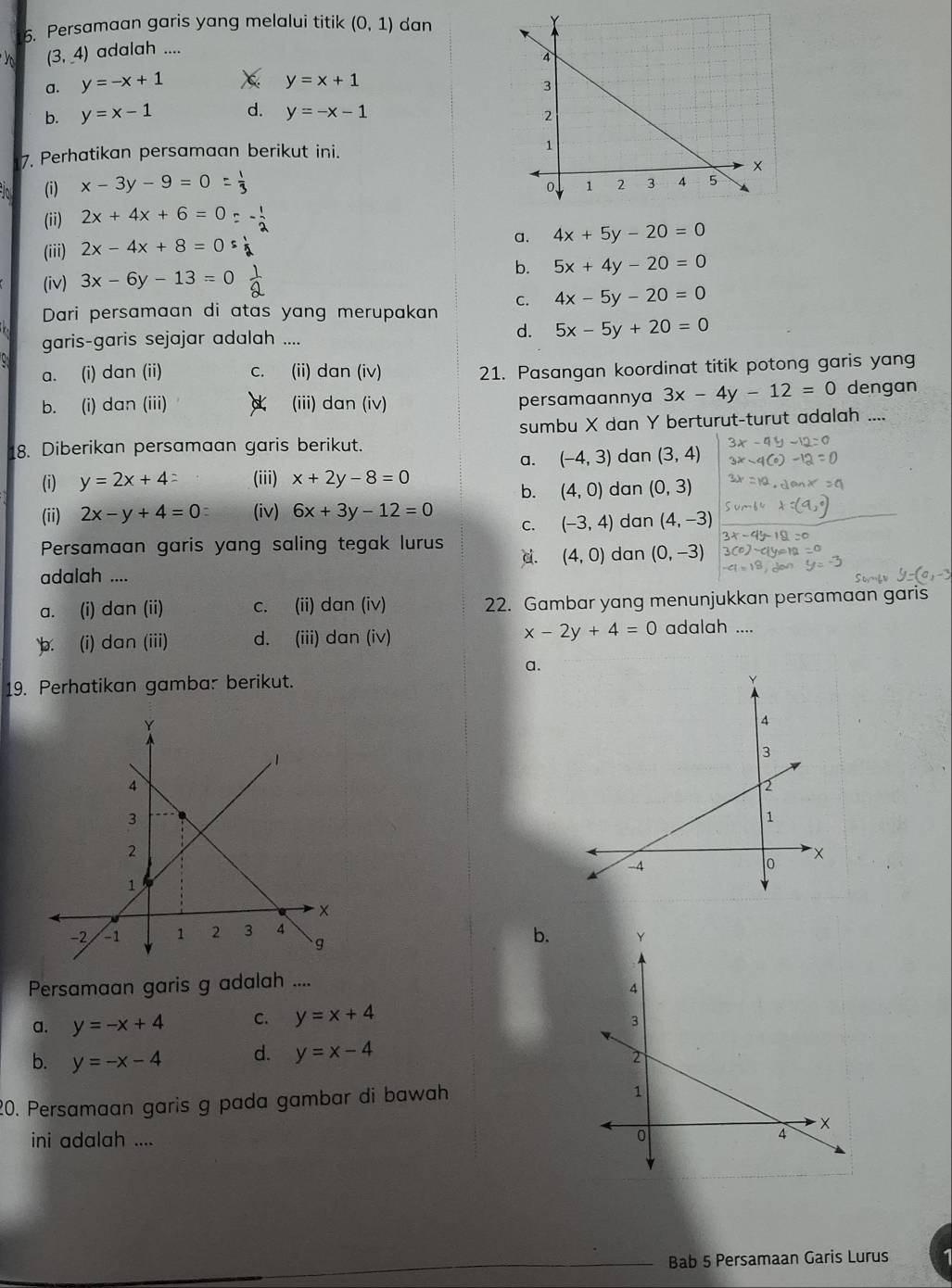 Persamaan garis yang melalui titik (0,1) dan
(3,4) adalah ....
a. y=-x+1 χ y=x+1
b. y=x-1 d. y=-x-1
7. Perhatikan persamaan berikut ini. 
(i) x-3y-9=0
(ii) 2x+4x+6=0=- 1/2 
(iii) 2x-4x+8=0s
a. 4x+5y-20=0
(iv) 3x-6y-13=0 1/9 
b. 5x+4y-20=0
C. 4x-5y-20=0
Dari persamaan di atas yang merupakan
garis-garis sejajar adalah ....
d. 5x-5y+20=0
a. (i) dan (ii) c. (ii) dan (iv)
21. Pasangan koordinat titik potong garis yang
b. (i) dan (iii) (iii) dan (iv) persamaannya 3x-4y-12=0 dengan
sumbu X dan Y berturut-turut adalah ....
8. Diberikan persamaan garis berikut. dan (3,4)
a. (-4,3)
(i) y=2x+4= (iii) x+2y-8=0 dan (0,3)
b. (4,0)
(ii) 2x-y+4=0 (iv) 6x+3y-12=0 C. (-3,4) dan (4,-3)
Persamaan garis yang saling tegak lurus dan (0,-3)
c. (4,0)
adalah ....
a. (i) dan (ii) c. (ii) dan (iv) 22. Gambar yang menunjukkan persamaan garis
b. (i) dan (iii) d. (iii) dan (iv) x-2y+4=0 adalah ....
a.
19. Perhatikan gamba: berikut.
b.
Persamaan garis g adalah ....
a. y=-x+4 C. y=x+4
b. y=-x-4 d. y=x-4
20. Persamaan garis g pada gambar di bawah
ini adalah .... 
Bab 5 Persamaan Garis Lurus