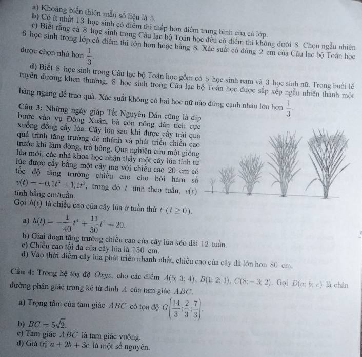 Khoảng biển thiên mẫu số liệu là 5.
b) Có ít nhất 13 học sinh có điểm thi thấp hơn điểm trung bình của cả lớp.
c) Biết rằng cả 8 học sinh trong Câu lạc bộ Toán học đều có điểm thi không dưới 8. Chọn ngẫu nhiên
6 học sinh trong lớp cỏ điểm thi lớn hơn hoặc băng 8. Xác suất có đùng 2 em của Câu lạc bộ Toán học
được chọn nhỏ hơn  1/3 .
d) Biết 8 học sinh trong Câu lạc bộ Toán học gồm có 5 học sinh nam và 3 học sinh nữ. Trong buổi lễ
tuyên đương khen thưởng, 8 học sinh trong Câu lạc bộ Toán học được sắp xếp ngẫu nhiên thành một
hàng ngang để trao quà. Xác suất không có hai học nữ nào đứng cạnh nhau lớn hơn  1/3 .
Câu 3: Những ngày giáp Tết Nguyên Đán cũng là dịp
bước vào vụ Đông Xuân, bà con nông dân tích cực
xuống đồng cấy lúa. Cây lúa sau khi được cấy trải qua
quá trình tăng trưởng đẻ nhánh và phát triển chiều cao
trước khi làm đòng, trồ bông. Qua nghiên cứu một giống
lủa mới, các nhà khoa học nhận thấy một cây lúa tính từ
lúc được cấy bằng một cây mạ với chiều cao 20 cm có
tốc độ tăng trưởng chiều cao cho bởi hàm số
v(t)=-0,1t^3+1,1t^2 , trong đó t tính theo tuần, v(t)
tính bằng cm/tuần.
Gọi h(t) là chiều cao của cây lủa ở tuần thứ t(t≥ 0).
a) h(t)=- 1/40 t^4+ 11/30 t^3+20.
b) Giai đoạn tăng trưởng chiều cao của cây lủa kéo dài 12 tuần.
e) Chiều cao tối đa của cây lúa là 150 cm.
d) Vào thời điểm cây lủa phát triển nhanh nhất, chiều cao của cây đã lớn hơn 80 cm.
Câu 4: Trong hệ toạ độ Oxyz, cho các điểm A(5;3;4),B(1;2;1),C(8;-3;2). Gọi D(a;b;c) là chân
đường phân giác trong kẻ từ định A của tam giác ABC.
a) Trọng tâm của tam giác ABC có tọa độ G( 14/3 ; 2/3 ; 7/3 ).
b) BC=5sqrt(2).
c) Tam giác ABC là tam giác vuông.
d) Giá trị a+2b+3c là một số nguyên.