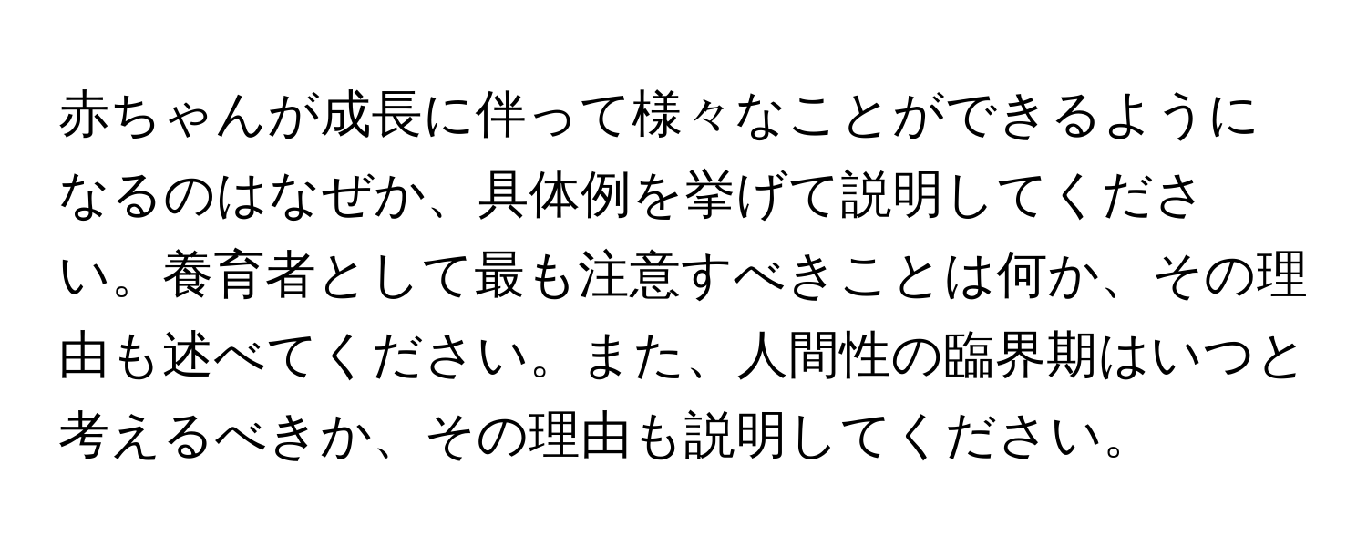 赤ちゃんが成長に伴って様々なことができるようになるのはなぜか、具体例を挙げて説明してください。養育者として最も注意すべきことは何か、その理由も述べてください。また、人間性の臨界期はいつと考えるべきか、その理由も説明してください。