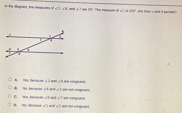 In the diagram, the measures of ∠ 2, ∠ 6 , and ∠ 7 are 25°. The measure of ∠ 1 is 155°. Are lines c and d 'parallel?
A. Yes, because ∠ 2 and ∠ 6 are congruent.
B. No, because ∠ 6 and ∠ 1 are not congruent.
C. Yes, because ∠ 6 and ∠ 7 are congruent.
D. No, because ∠ 1 and ∠ 2 are not congruent.