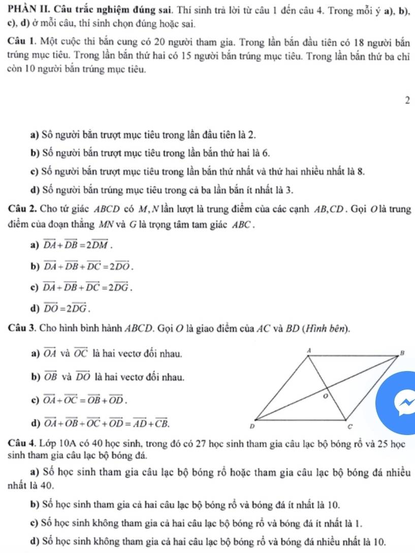 PHÀN II. Câu trắc nghiệm đúng sai. Thí sinh trả lời từ câu 1 đến câu 4. Trong mỗi ý a), b),
c), d) ở mỗi câu, thí sinh chọn đúng hoặc sai.
Câu 1. Một cuộc thi bắn cung có 20 người tham gia. Trong lần bắn đầu tiên có 18 người bắn
trúng mục tiêu. Trong lần bắn thứ hai có 15 người bắn trúng mục tiêu. Trong lần bắn thứ ba chỉ
còn 10 người bắn trúng mục tiêu.
2
a) Sô người bằn trượt mục tiêu trong lần đầu tiên là 2.
b) Số người bắn trượt mục tiêu trong lần bắn thứ hai là 6.
c) Số người bắn trượt mục tiêu trong lần bắn thứ nhất và thứ hai nhiều nhất là 8.
d) Số người bắn trúng mục tiêu trong cả ba lần bắn ít nhất là 3.
Câu 2. Cho tứ giác ABCD có M, Nlần lượt là trung điểm của các cạnh AB,CD . Gọi Olà trung
điểm của đoạn thẳng MN và G là trọng tâm tam giác ABC .
a) vector DA+vector DB=2vector DM.
b) vector DA+vector DB+vector DC=2vector DO.
c) vector DA+vector DB+vector DC=2vector DG.
d) vector DO=2vector DG.
Câu 3. Cho hình bình hành ABCD. Gọi O là giao điểm của AC và BD (Hình bên).
a) vector OA và vector OC là hai vectơ đổi nhau.
b) overline OB và vector DO là hai vectơ đối nhau.
c) vector OA+vector OC=vector OB+vector OD.
d) vector OA+vector OB+vector OC+vector OD=vector AD+vector CB.
Câu 4. Lớp 10A có 40 học sinh, trong đó có 27 học sinh tham gia câu lạc bộ bóng rổ và 25 học
sinh tham gia câu lạc bộ bóng đá.
a) Số học sinh tham gia câu lạc bộ bóng rố hoặc tham gia câu lạc bộ bóng đá nhiều
nhất là 40.
b) Số học sinh tham gia cả hai câu lạc bộ bóng rồ và bóng đá ít nhất là 10.
c) Số học sinh không tham gia cả hai câu lạc bộ bóng rỗ và bóng đá ít nhất là 1.
d) Số học sinh không tham gia cả hai câu lạc bộ bóng rỗ và bóng đá nhiều nhất là 10.