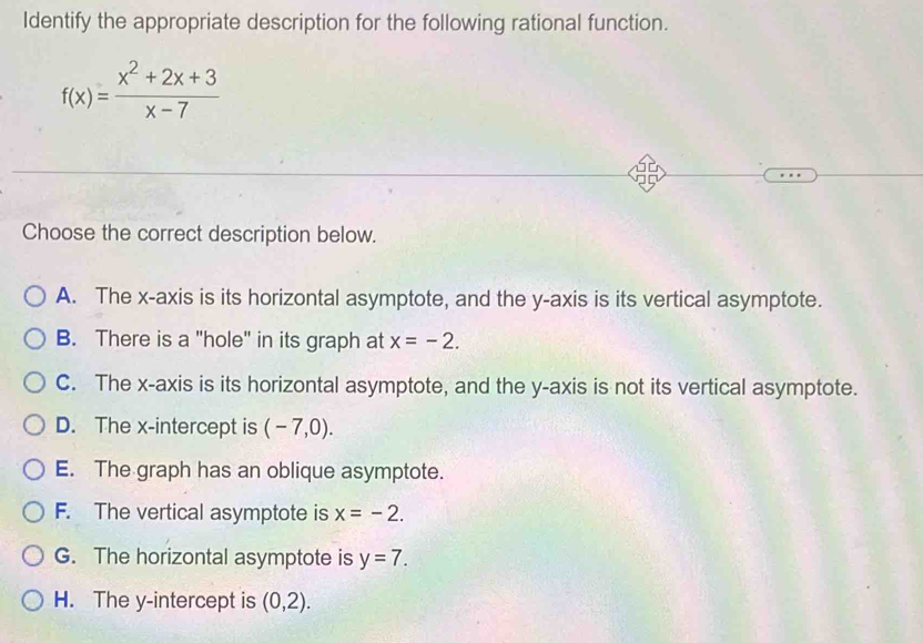 Identify the appropriate description for the following rational function.
f(x)= (x^2+2x+3)/x-7 
Choose the correct description below.
A. The x-axis is its horizontal asymptote, and the y-axis is its vertical asymptote.
B. There is a "hole" in its graph at x=-2.
C. The x-axis is its horizontal asymptote, and the y-axis is not its vertical asymptote.
D. The x-intercept is (-7,0).
E. The graph has an oblique asymptote.
F. The vertical asymptote is x=-2.
G. The horizontal asymptote is y=7.
H. The y-intercept is (0,2).