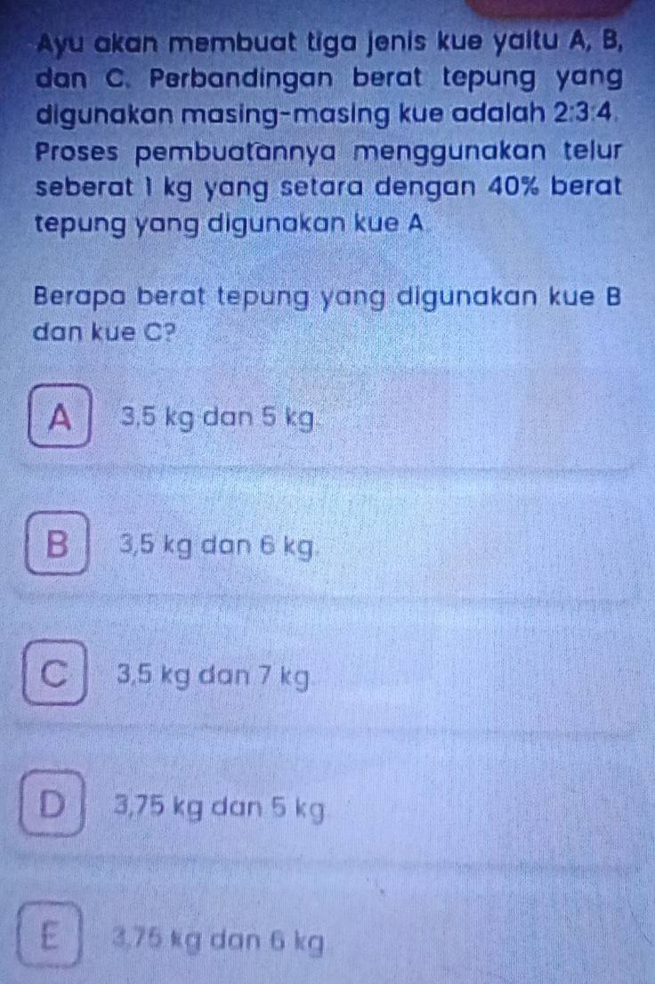 Ayu akan membuat tiga jenis kue yaltu A, B,
dan C. Perbandingan berat tepung yang
digunakan masing-masing kue adalah 2:3:4. 
Proses pembuatannya menggunakan telur
seberat 1 kg yang setara dengan 40% berat 
tepung yang digunakan kue A
Berapa berat tepung yang digunakan kue B
dan kue C?
A 3,5 kg dan 5 kg
B 3,5 kg dan 6 kg.
C 3,5 kg dan 7 kg
D 3,75 kg dan 5 kg
E 3.75 kg dan 6 kg