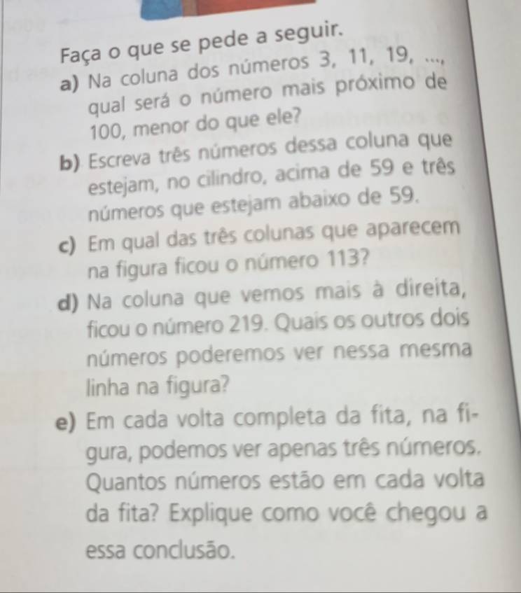 Faça o que se pede a seguir. 
a) Na coluna dos números 3, 11, 19, ..., 
qual será o número mais próximo de
100, menor do que ele? 
b). Escreva três números dessa coluna que 
estejam, no cilindro, acima de 59 e três 
números que estejam abaixo de 59. 
c) Em qual das três colunas que aparecem 
na figura ficou o número 113? 
d) Na coluna que vemos mais à direita, 
ficou o número 219. Quais os outros dois 
números poderemos ver nessa mesma 
linha na figura? 
e) Em cada volta completa da fita, na fi- 
gura, podemos ver apenas três números. 
Quantos números estão em cada volta 
da fita? Explique como você chegou a 
essa conclusão.