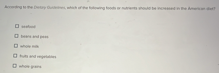 According to the Dietory Guidelines, which of the following foods or nutrients should be increased in the American diet?
seafood
beans and peas
whole milk
fruits and vegetables
whole grains