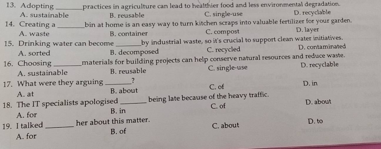 Adopting_ practices in agriculture can lead to healthier food and less environmental degradation.
A. sustainable B. reusable C. single-use D. recyclable
14. Creating a _bin at home is an easy way to turn kitchen scraps into valuable fertilizer for your garden.
A. waste B. container C. compost
D. layer
15. Drinking water can become _by industrial waste, so it's crucial to support clean water initiatives.
A. sorted B. decomposed C. recycled D. contaminated
16. Choosing_ materials for building projects can help conserve natural resources and reduce waste.
A. sustainable B. reusable C. single-use D. recyclable
17. What were they arguing _? D. in
C. of
A. at B. about
18. The IT specialists apologised _being late because of the heavy traffic.
B. in C. of
D. about
A. for
19. I talked _her about this matter. D. to
C. about
A. for B. of