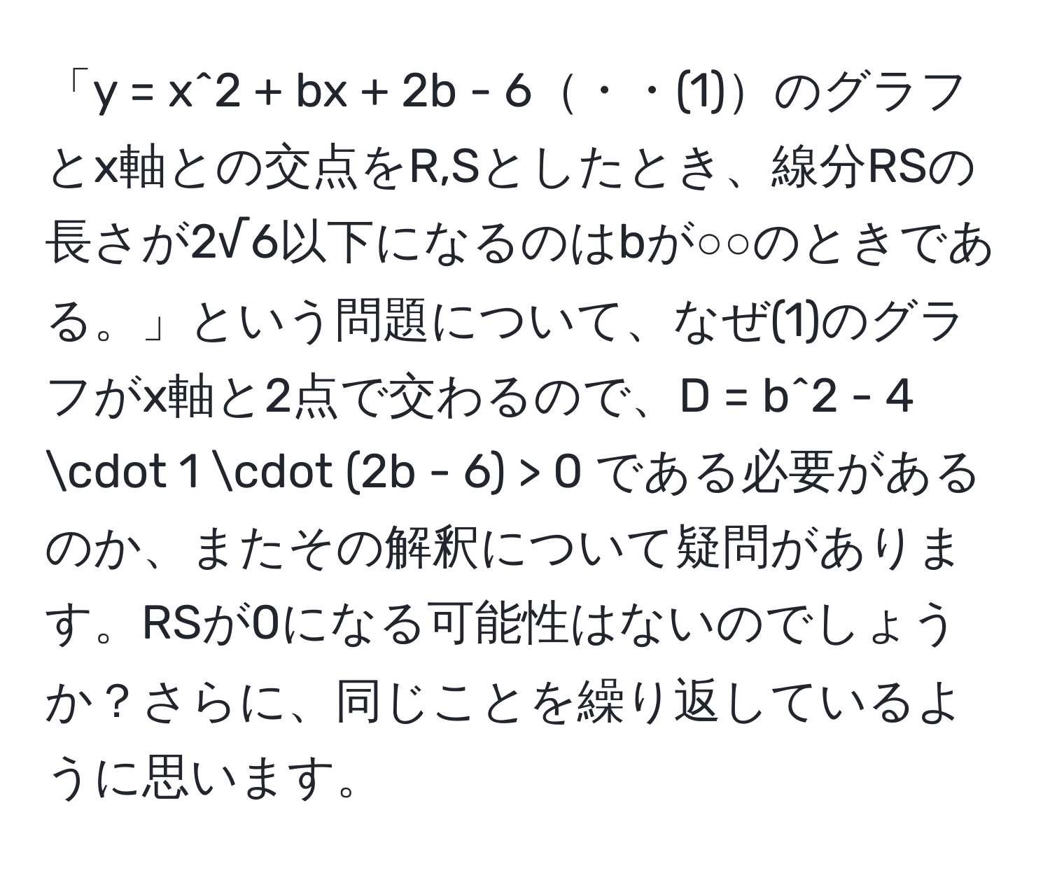 「y = x^2 + bx + 2b - 6・・(1)のグラフとx軸との交点をR,Sとしたとき、線分RSの長さが2√6以下になるのはbが○○のときである。」という問題について、なぜ(1)のグラフがx軸と2点で交わるので、D = b^2 - 4 · 1 · (2b - 6) > 0 である必要があるのか、またその解釈について疑問があります。RSが0になる可能性はないのでしょうか？さらに、同じことを繰り返しているように思います。