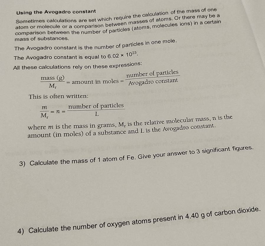 Using the Avogadro constant 
Sometimes calculations are set which require the calculation of the mass of one 
atom or molecule or a comparison between masses of atoms. Or there may be a 
comparison between the number of particles (atoms, molecules ions) in a certain 
mass of substances. 
The Avogadro constant is the number of particles in one mole. 
The Avogadro constant is equal to 6.02* 10^(23). 
All these calculations rely on these expressions:
frac mass(g)M_r=amountin moles= numberofparticles/Avogadroconstan t 
This is often written:
frac mM_r=n= numberofparticles/L 
where m is the mass in grams, M_r is the relative molecular mass, n is the 
amount (in moles) of a substance and L is the Avogadro constant. 
3) Calculate the mass of 1 atom of Fe. Give your answer to 3 significant figures. 
4) Calculate the number of oxygen atoms present in 4.40 g of carbon dioxide.