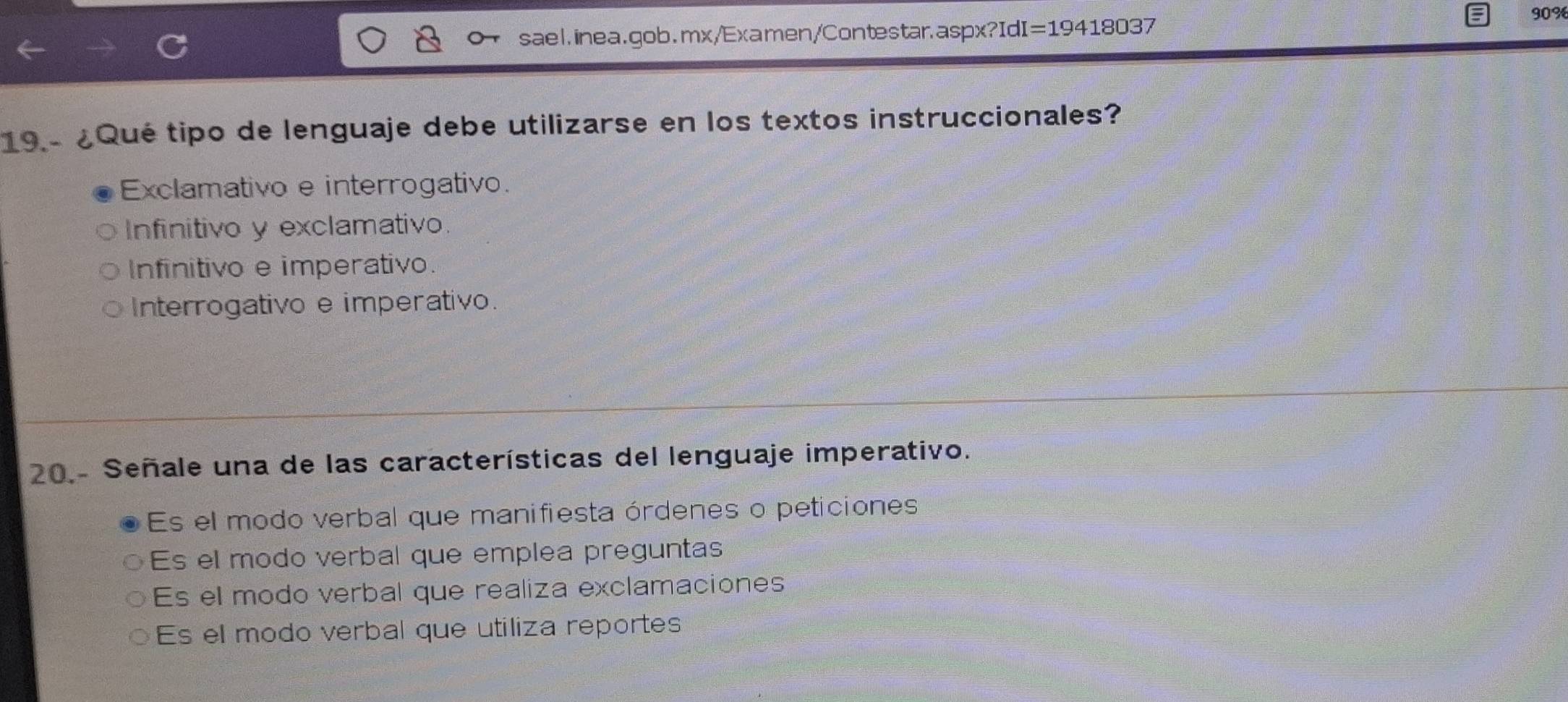 90%
sael.inea.gob.mx/Examen/Contestar.aspx?IdI =19418037 
19 - ¿Qué tipo de lenguaje debe utilizarse en los textos instruccionales?
Exclamativo e interrogativo.
Infinitivo y exclamativo.
Infinitivo e imperativo.
Interrogativo e imperativo.
20.- Señale una de las características del lenguaje imperativo.
Es el modo verbal que manifiesta órdenes o peticiones
Es el modo verbal que emplea preguntas
Es el modo verbal que realiza exclamaciones
Es el modo verbal que utiliza reportes