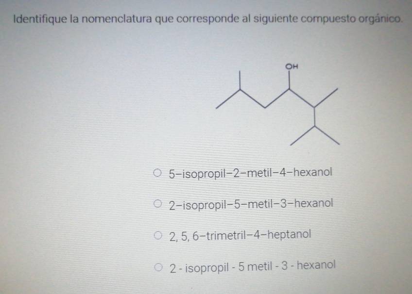 Identifique la nomenclatura que corresponde al siguiente compuesto orgánico.
5-isopropil -2 -metil -4 -hexanol
2-isopropil -5 -metil -3 -hexanol
2, 5, 6 -trimetril -4 -heptanol
2 - isopropil - 5 metil - 3 - hexanol