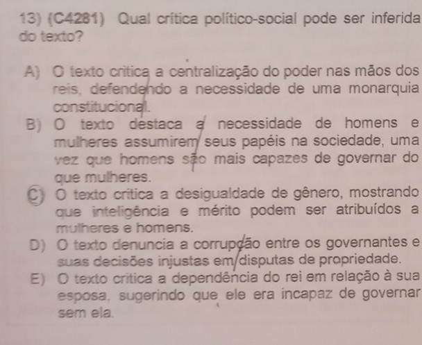 (C4281) Qual crítica político-social pode ser inferida
do texto?
A) O texto crítica a centralização do poder nas mãos dos
reis, defendendo a necessidade de uma monarquia
constitucional.
B) O texto destaca a necessidade de homens e
mulheres assumirem seus papéis na sociedade, uma
vez que homens são mais capazes de governar do
que mulheres.
C) O texto crítica a desigualdade de gênero, mostrando
que inteligência e mérito podem ser atribuídos a
mulheres e homens.
D) O texto denuncia a corrupção entre os governantes e
suas decisões injustas em disputas de propriedade.
E) O texto crítica a dependência do rei em relação à sua
esposa, sugerindo que ele era incapaz de governar
sem ela.