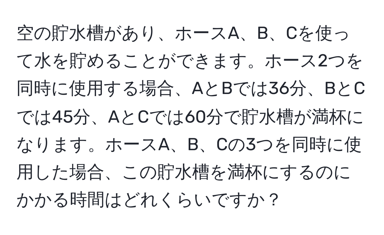 空の貯水槽があり、ホースA、B、Cを使って水を貯めることができます。ホース2つを同時に使用する場合、AとBでは36分、BとCでは45分、AとCでは60分で貯水槽が満杯になります。ホースA、B、Cの3つを同時に使用した場合、この貯水槽を満杯にするのにかかる時間はどれくらいですか？