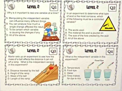 Level 2 Q1 Level 2 Q2
Why is it important to tesl one vanable at a time? In an expenment to determine what type
of acid is the most corosive, which
A. Manipulating the independent varable of the following must be a controiled.
can influence many different things vanabis ?
8. You can anallyze how much a single changs aflected the resul
A. The acids used
C. To be certain which variable (). The material the acid is poured on
D All of the above is causing the changes if any
() All of the above C. The sure of the hole created by the acit
Level 2 Q3 Level 2 Q4
Martin sets up an expanmant to see how the What is the independent variable in this
mass of a ball affects the distance it can roll expenment?
in this expenment? off a ramp. What is the independent vanable Feod Dye
A Tamperstura
A. Dissance travsied by the hell B. Food dye
C. Masa of the ball B. Height of the ramp D. Time it takes C. Warter
D Length of the ramp for dye to mix Cold
Korn