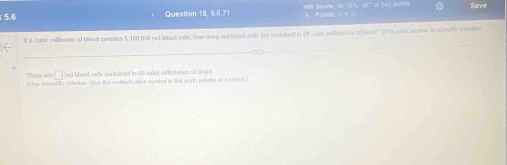 5.6 Question 1B, 5.6.71 HW Score: 56 16% 467 of 542 paints Save 
Points: 0 of 30 
l a cubic millimeter of blood contains 5,100,000 red blood cells, how many red blood calls are contained in 60 cublc millimatets of blood? Willa your answs in scientific entation 
There are □ red blood cells contained in 60 cubic millimeters of blood. 
(Use scientific notation. Use the multiplication symbol in the math palette as needed )