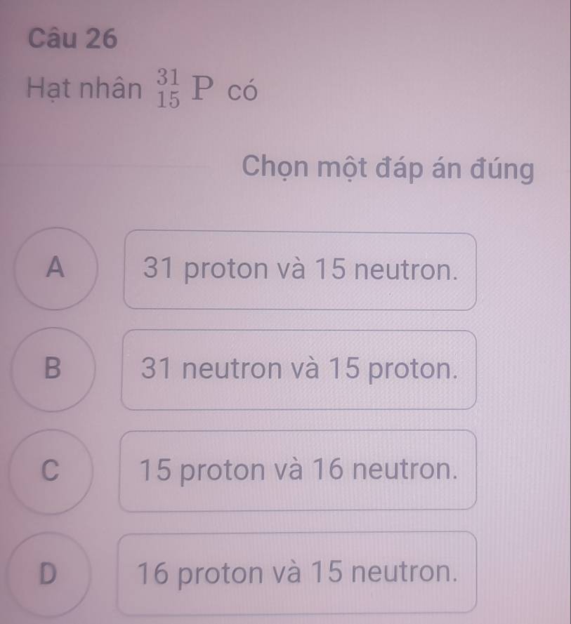 Hạt nhân _(15)^(31)P có
Chọn một đáp án đúng
A 31 proton và 15 neutron.
B 31 neutron và 15 proton.
C 15 proton và 16 neutron.
D 16 proton và 15 neutron.