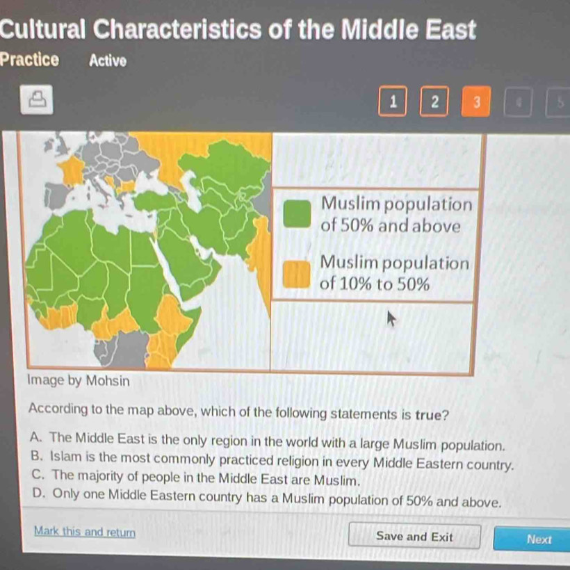 Cultural Characteristics of the Middle East
Practice Active
1 2 3 5
According to the map above, which of the following statements is true?
A. The Middle East is the only region in the world with a large Muslim population.
B. Islam is the most commonly practiced religion in every Middle Eastern country.
C. The majority of people in the Middle East are Muslim.
D. Only one Middle Eastern country has a Muslim population of 50% and above.
Mark this and return Save and Exit Next